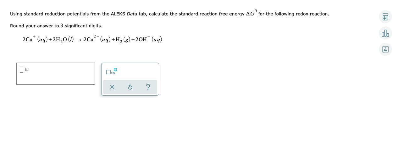 Using standard reduction potentials from the ALEKS Data tab, calculate the standard reaction free energy AG" for the following redox reaction.
Round your answer to 3 significant digits.
olo
2Cu* (aq)+2H,0 (1) → 2Cu** (aq) +H, (g) +2OH¯ (aq)
