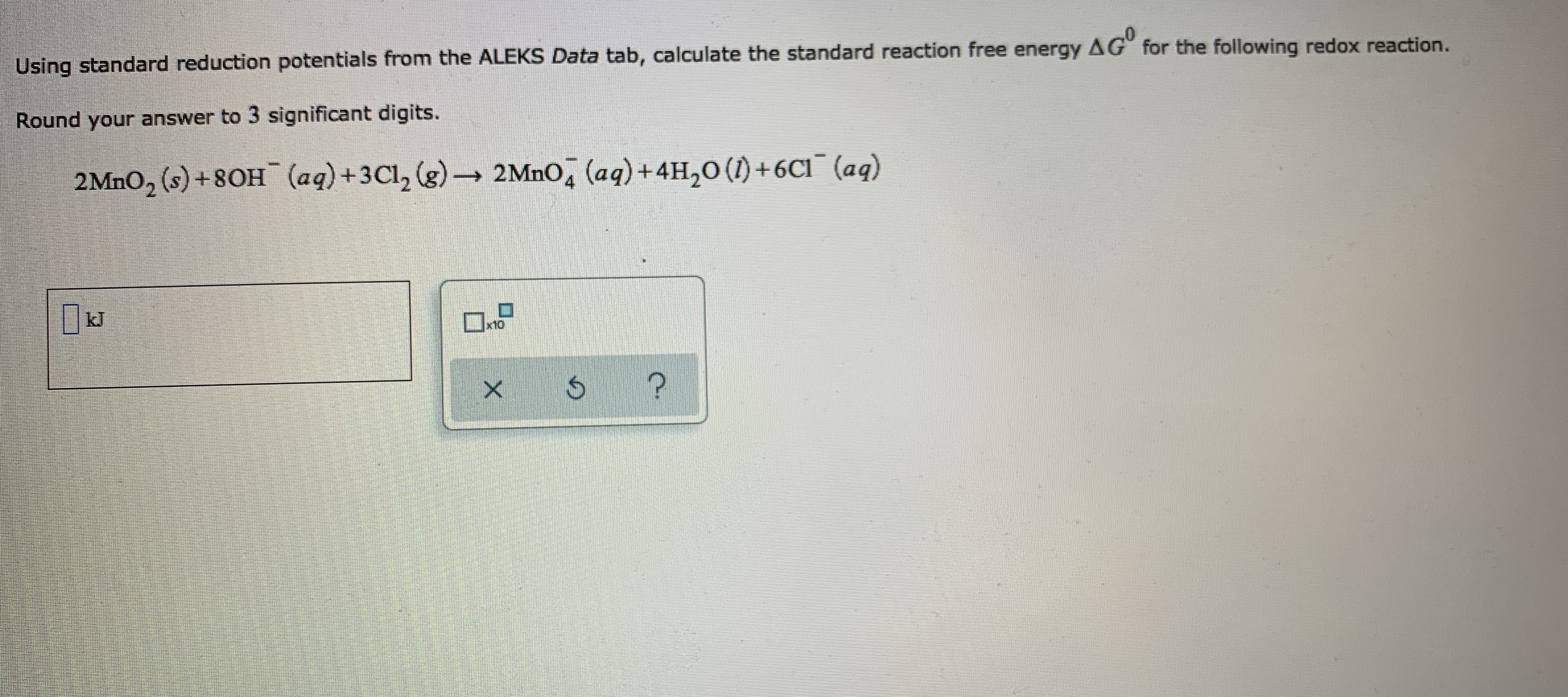 Using standard reduction potentials from the ALEKS Data tab, calculate the standard reaction free energy AG for the following redox reaction.
Round your answer to 3 significant digits.
2MNO, (s) +8OH (aq)+3Cl, (g)→ 2MNO, (aq)+4H,0 (1) +6C1¯ (aq)
kJ
x10
