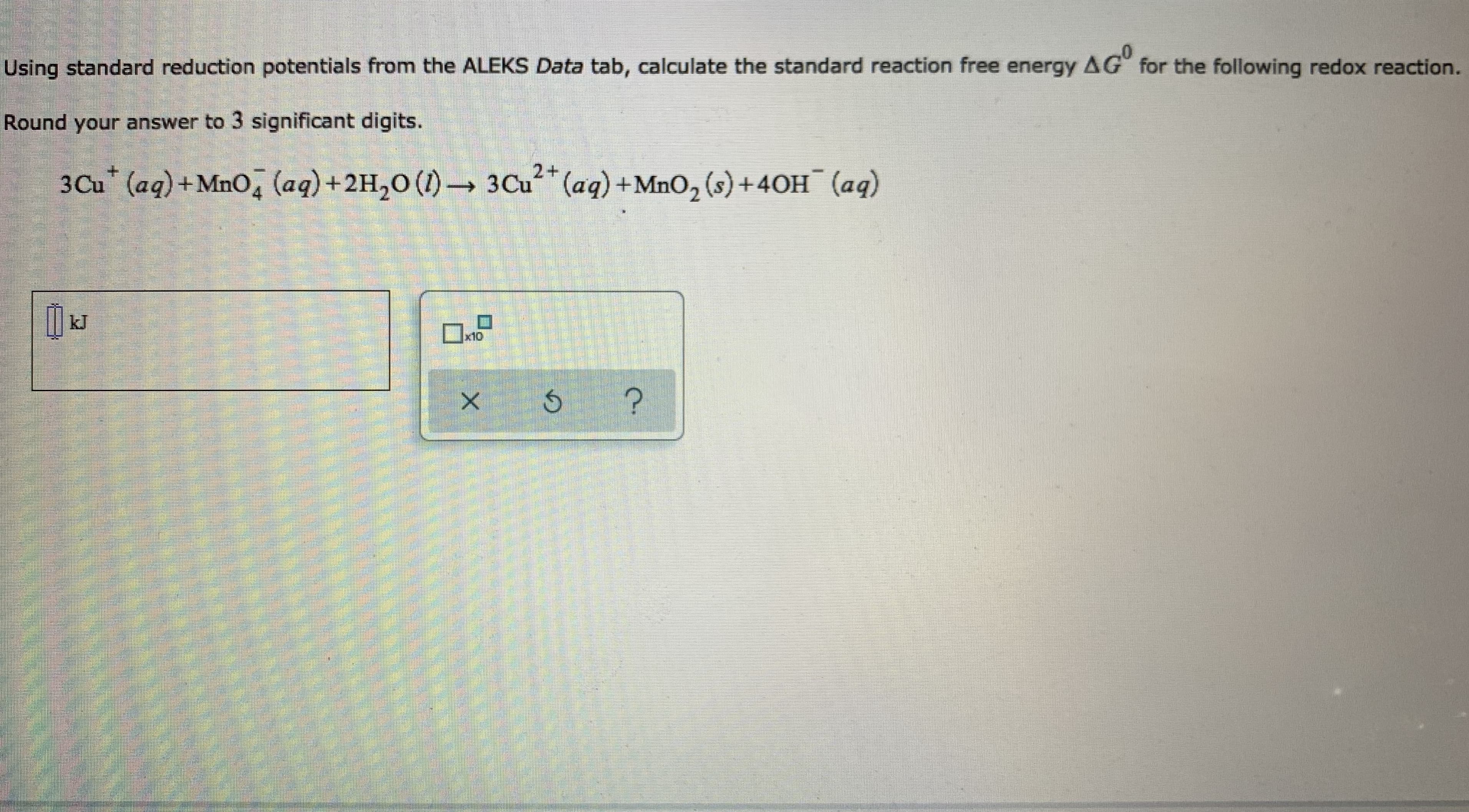 Using standard reduction potentials from the ALEKS Data tab, calculate the standard reaction free energy AG" for the following redox reaction.
Round your answer to 3 significant digits.
2+
3Cu (aq)+MnO, (aq)+2H,0 (1)- 3Cu* (aq) +Mno, (s) +40H¯ (aq)
kJ
Ux10
