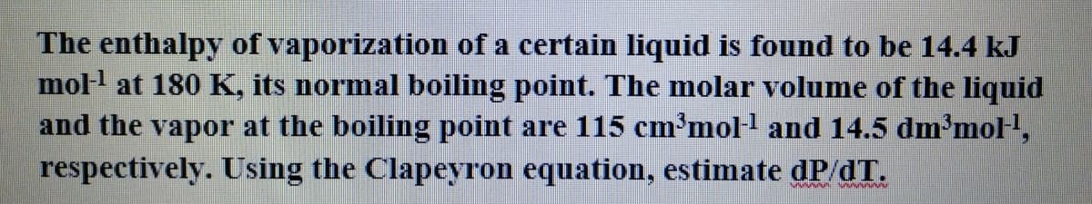 The enthalpy of vaporization of a certain liquid is found to be 14.4 kJ
moll at 180 K, its normal boiling point. The molar volume of the liquid
and the vapor at the boiling point are 115 cm'moll and 14.5 dm³mol,
respectively. Using the Clapeyron equation, estimate dP/dT.
