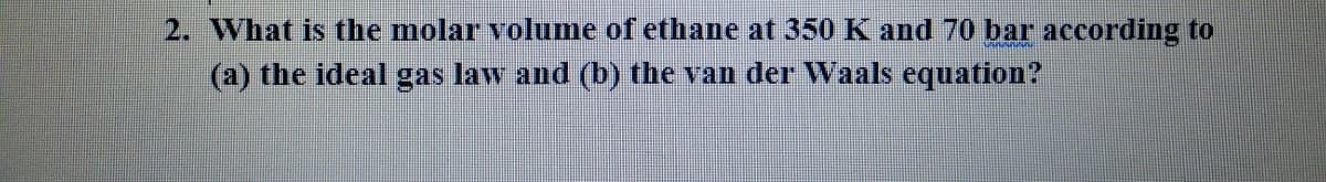 2. What is the molar volume of ethane at 350 K and 70 bar according to
(a) the ideal gas law and (b) the van der Waals equation?
