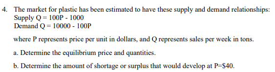 4. The market for plastic has been estimated to have these supply and demand relationships:
Supply Q = 100P - 1000
Demand Q = 10000 - 100P
where P represents price per unit in dollars, and Q represents sales per week in tons.
a. Determine the equilibrium price and quantities.
b. Determine the amount of shortage or surplus that would develop at P=$40.
