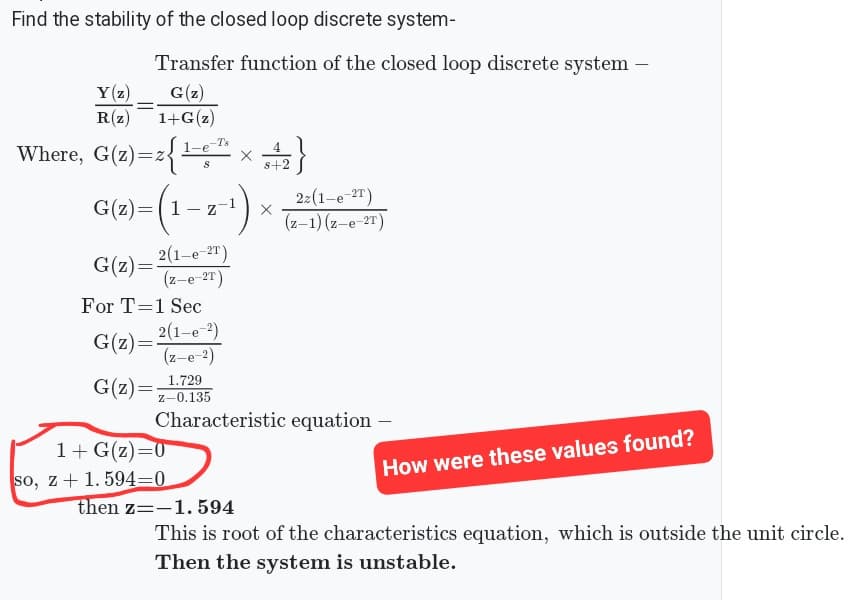 Find the stability of the closed loop discrete system-
Y(z)
R(z)
=
Transfer function of the closed loop discrete system -
G(z)
1+G(z)
=z{¹-6²¹h × 4₂2 }
S+
Where, G(z)=z{¹-e-¹
G(z)=(1
(1-z-¹)
G(z)=2(1-e-21)
(z-e-2T)
For T=1 Sec
G(z)=
G(z)=
2(1-e-²)
(z-e-2)
1.729
Z-0.135
Characteristic equation -
1+ G(z)=0
so, z + 1.594-0
22 (1-e-²T)
(z-1)(z-e-2T)
then z=-1.594
How were these values found?
This is root of the characteristics equation, which is outside the unit circle.
Then the system is unstable.