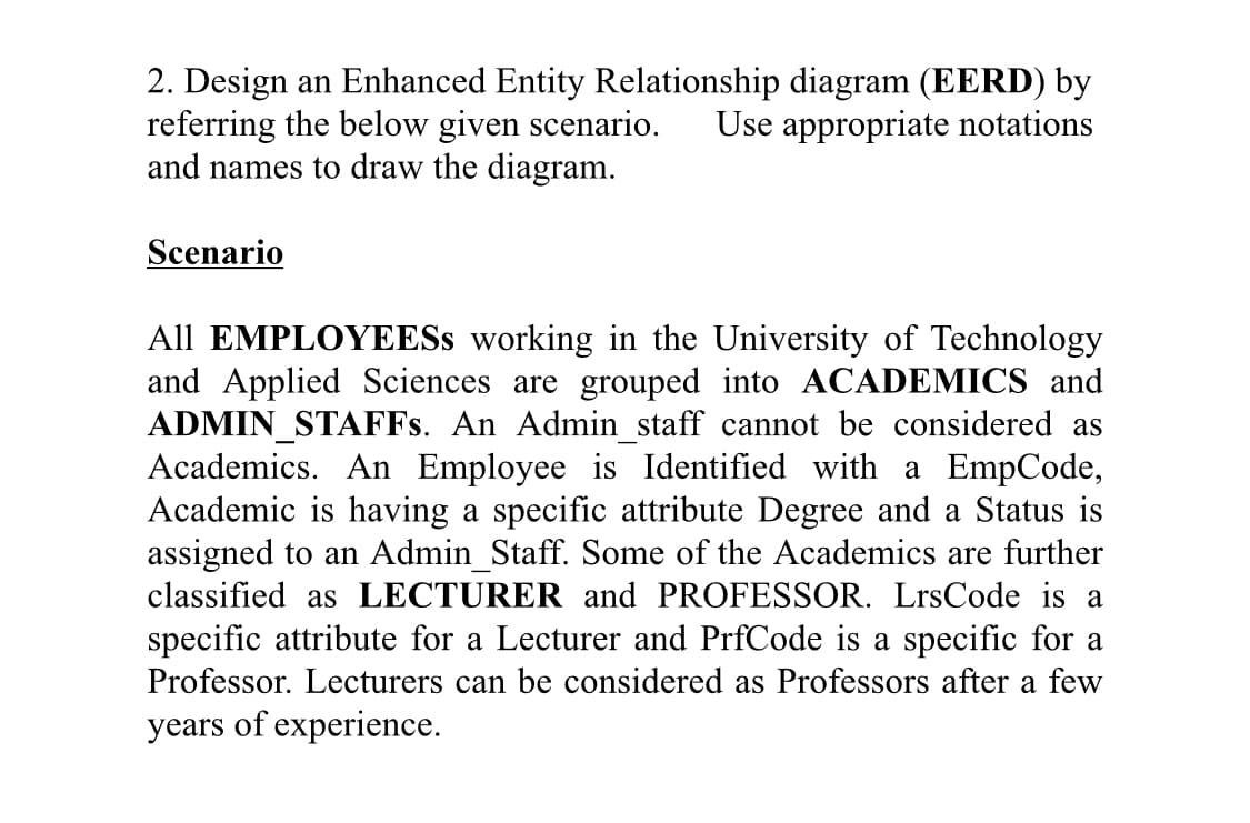 2. Design an Enhanced Entity Relationship diagram (EERD) by
referring the below given scenario.
and names to draw the diagram.
Use appropriate notations
Scenario
All EMPLOYEESS working in the University of Technology
and Applied Sciences are grouped into ACADEMICS and
ADMIN_STAFFS. An Admin_staff cannot be considered as
Academics. An Employee is Identified with a EmpCode,
Academic is having a specific attribute Degree and a Status is
assigned to an Admin_Staff. Some of the Academics are further
classified as LECTURER and PROFESSOR. LrsCode is a
specific attribute for a Lecturer and PrfCode is a specific for a
Professor. Lecturers can be considered as Professors after a few
years of experience.
