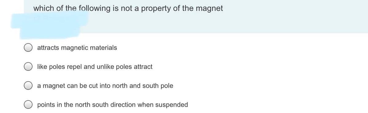 which of the following is not a property of the magnet
attracts magnetic materials
like poles repel and unlike poles attract
a magnet can be cut into north and south pole
points in the north south direction when suspended
