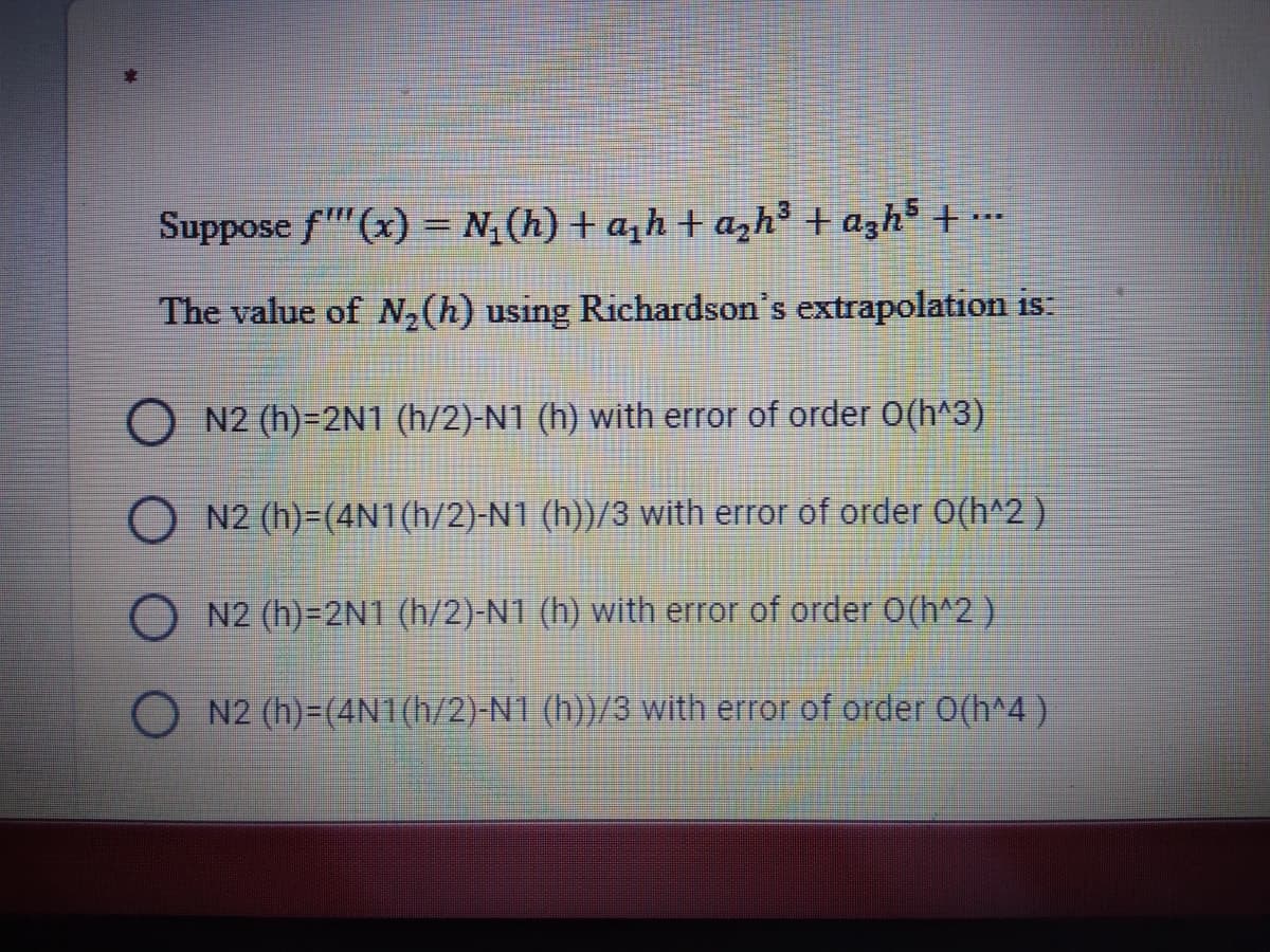 Suppose f"'(x) = N, (h) + a,h + azh³ + azh³ + ..
The value of N,(h) using Richardson's extrapolation is:
O N2 (h)=2N1 (h/2)-N1 (h) with error of order 0(h^3)
O N2 (h)=(4N1(h/2)-N1 (h))/3 with error of order 0(h^2 )
N2 (h)=2N1 (h/2)-N1 (h) with error of order O(h^2)
N2 (h)=(4N1(h/2)-N1 (h))/3 with error of order O(h^4)
