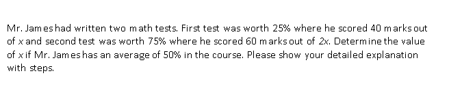 Mr. James had written two math tests. First test was worth 25% where he scored 40 marks out
of x and second test was worth 75% where he scored 60 marks out of 2x. Determine the value
of x if Mr. James has an average of 50% in the course. Please show your detailed explanation
with steps.

