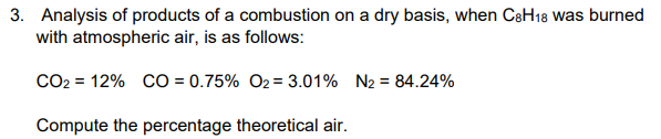 3. Analysis of products of a combustion on a dry basis, when C8H18 was burned
with atmospheric air, is as follows:
CO₂ = 12% CO = 0.75% O₂= 3.01% N₂ = 84.24%
Compute the percentage theoretical air.