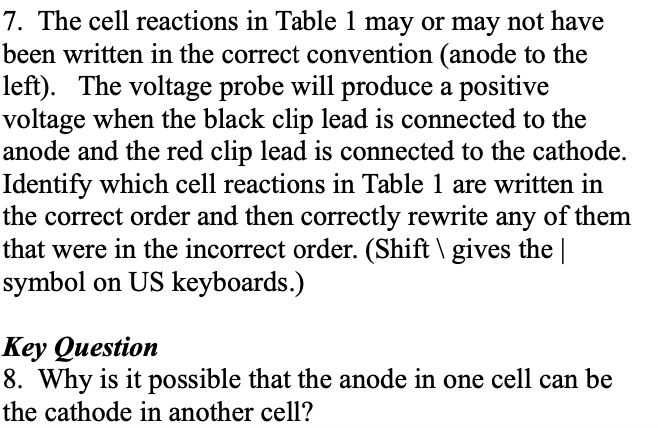 7. The cell reactions in Table 1 may or may not have
been written in the correct convention (anode to the
left). The voltage probe will produce a positive
voltage when the black clip lead is connected to the
anode and the red clip lead is connected to the cathode.
Identify which cell reactions in Table 1 are written in
the correct order and then correctly rewrite any of them
that were in the incorrect order. (Shift \ gives the |
symbol on US keyboards.)
Key Question
8. Why is it possible that the anode in one cell can be
the cathode in another cell?
