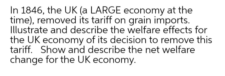 In 1846, the UK (a LARGE economy at the
time), removed its tariff on grain imports.
Illustrate and describe the welfare effects for
the UK economy of its decision to remove this
tariff. Show and describe the net welfare
change for the UK economy.
