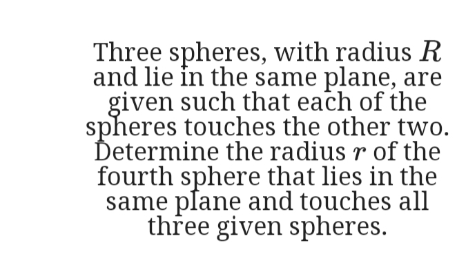 Three spheres, with radius R
and lie in the same plane, are
given such that each of the
spheres touches the other two.
Determine the radius r of the
fourth sphere that lies in the
same plane and touches all
three given spheres.
