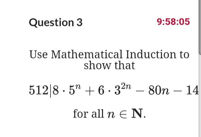 Question 3
9:58:05
Use Mathematical Induction to
show that
512|8 · 5" + 6 · 32n – 80n – 14
-
for all n E N.
