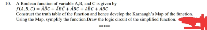 10. A Boolean function of variable A,B, and C is given by
f(A, B, C) = ĀBC + ÃBČ + ÃBC + ABC + ABC
Construct the truth table of the function and hence develop the Karnaugh's Map of the function.
Using the Map, symplify the function.Draw the logic circuit of the simplified function.
*****
