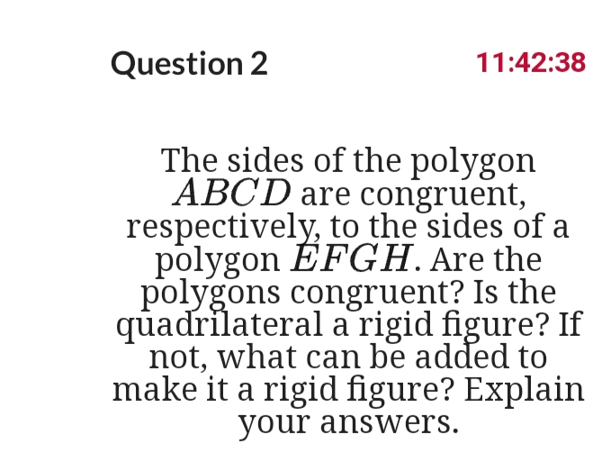Question 2
11:42:38
The sides of the polygon
ABCD are congruent,
respectively, to the sides of a
polygon ÉFGH. Are the
polygons congruent? Is the
quadrilateral a rigid figure? If
not, what can be added to
make it a rigid figure? Explain
your answers.
