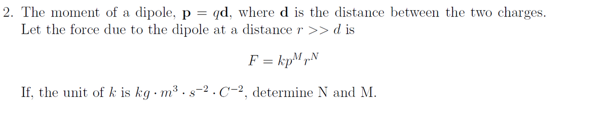 2. The moment of a dipole, p = qd, where d is the distance between the two charges.
Let the force due to the dipole
at a distance r >> d is
F = kpMrN
If, the unit of k is kg · m³ · s
C-2, determine N and M.
