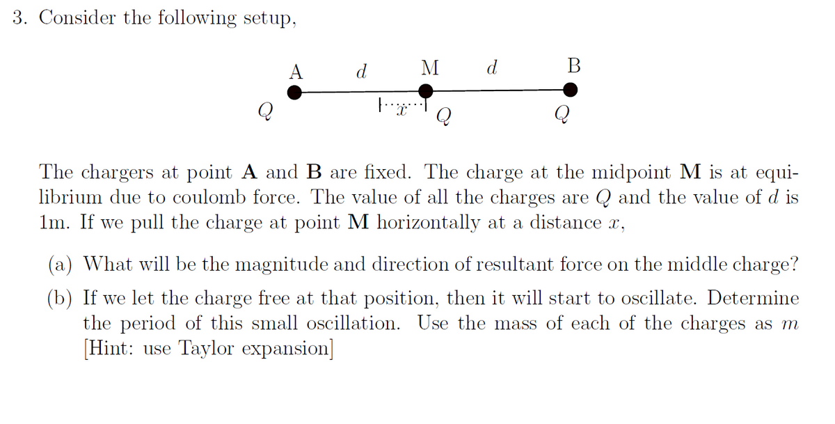 3. Consider the following setup,
A
M d
B
Q
|¨¨ï¨¨¨ Q
The chargers at point A and B are fixed. The charge at the midpoint M is at equi-
librium due to coulomb force. The value of all the charges are Q and the value of d is
1m. If we pull the charge at point M horizontally at a distance x,
(a) What will be the magnitude and direction of resultant force on the middle charge?
(b) If we let the charge free at that position, then it will start to oscillate. Determine
the period of this small oscillation. Use the mass of each of the charges as m
[Hint: use Taylor expansion]
d