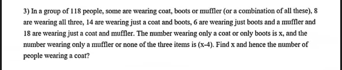3) In a group of 118 people, some are wearing coat, boots or muffler (or a combination of all these), 8
are wearing all three, 14 are wearing just a coat and boots, 6 are wearing just boots and a muffler and
18 are wearing just a coat and muffler. The number wearing only a coat or only boots is x, and the
number wearing only a muffler or none of the three items is (x-4). Find x and hence the number of
people wearing a coat?