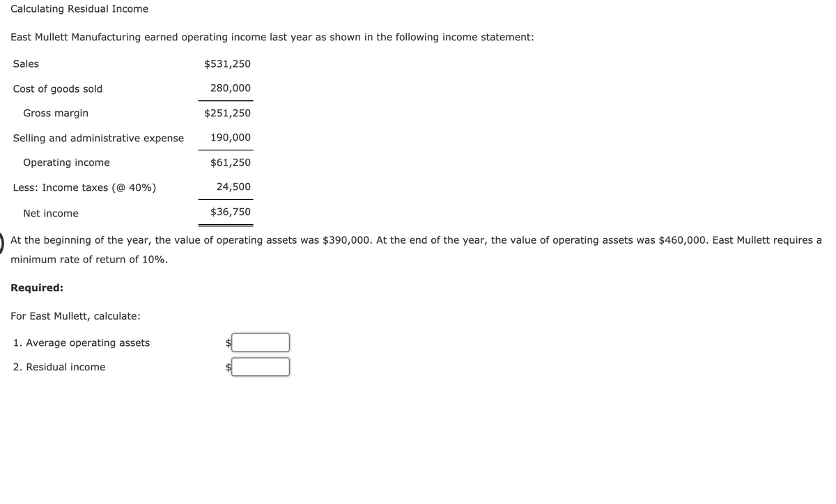 Calculating Residual Income
East Mullett Manufacturing earned operating income last year as shown in the following income statement:
Sales
$531,250
Cost of goods sold
280,000
Gross margin
$251,250
Selling and administrative expense
190,000
Operating income
$61,250
Less: Income taxes (@ 40%)
24,500
Net income
$36,750
At the beginning of the year, the value of operating assets was $390,000. At the end of the year, the value of operating assets was $460,000. East Mullett requires a
minimum rate of return of 10%.
Required:
For East Mullett, calculate:
1. Average operating assets
2. Residual income
