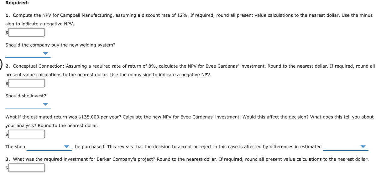 Required:
1. Compute the NPV for Campbell Manufacturing, assuming a discount rate of 12%. If required, round all present value calculations to the nearest dollar. Use the minus
sign to indicate a negative NPV.
Should the company buy the new welding system?
2. Conceptual Connection: Assuming a required rate of return of 8%, calculate the NPV for Evee Cardenas' investment. Round to the nearest dollar. If required, round all
present value calculations to the nearest dollar. Use the minus sign to indicate a negative NPV.
Should she invest?
What if the estimated return was $135,000 per year? Calculate the new NPV for Evee Cardenas' investment. Would this affect the decision? What does this tell you about
your analysis? Round to the nearest dollar.
The shop
be purchased. This reveals that the decision to accept or reject in this case is affected by differences in estimated
3. What was the required investment for Barker Company's project? Round to the nearest dollar. If required, round all present value calculations to the nearest dollar.
