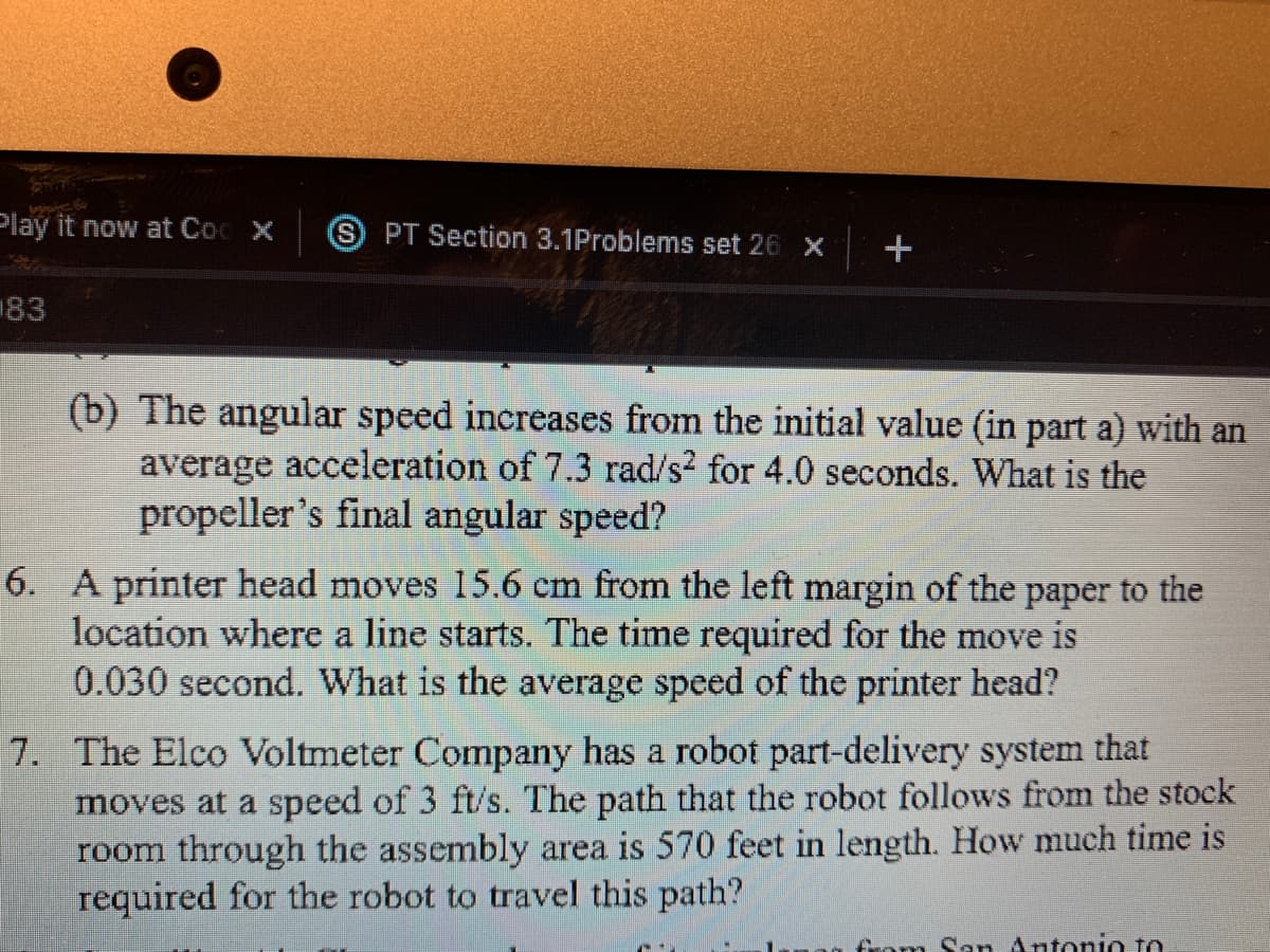 Play it now at Coc x
S PT Section 3.1Problems set 26 x
+
183
(b) The angular speed increases from the initial value (in part a) with an
average acceleration of 7.3 rad/s? for 4.0 seconds. What is the
propeller's final angular speed?
6. A printer head moves 15.6 cm from the left margin of the paper to the
location where a line starts. The time required for the move is
0.030 second. What is the average speed of the printer head?
7. The Elco Voltmeter Company has a robot part-delivery system that
moves at a speed of 3 ft/s. The path that the robot follows from the stock
room through the assembly area is 570 feet in length. How much time is
required for the robot to travel this path?
from San Antonio to
