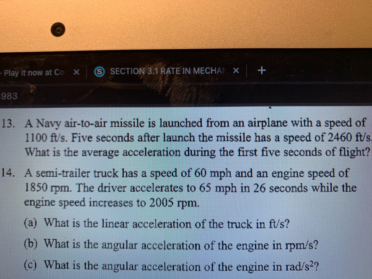 - Play it now at Co
(S SECTION 3.1 RATE IN MECHAI
-983
13. A Navy air-to-air missile is launched from an airplane with a speed of
1100 ft/s. Five seconds after launch the missile has a speed of 2460 ft/s.
What is the average acceleration during the first five seconds of flight?
14. A semi-trailer truck has a speed of 60 mph and an engine speed of
1850 rpm. The driver accelerates to 65 mph in 26 seconds while the
engine speed increases to 2005 rpm.
(a) What is the linear acceleration of the truck in ft/s?
(b) What is the angular acceleration of the engine in rpm/s?
(c) What is the angular acceleration of the engine in rad/s2?
