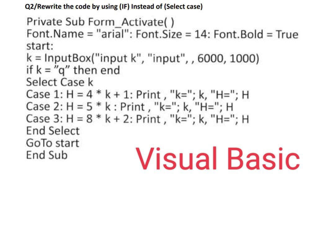 Q2/Rewrite the code by using (IF) Instead of (Select case)
Private Sub Form_Activate()
Font.Name = "arial": Font.Size 14: Font.Bold True
start:
%3D
%3D
%3D
k = InputBox("input k", "input", , 6000, 1000)
if k = "q" then end
Select Case k
Case 1: H = 4 * k+ 1: Print , "k="; k, "H="; H
Case 2: H = 5 *k: Print , "k="; k, "H="; H
Case 3: H = 8 * k + 2: Print , "k="; k, "H="; H
End Select
GoTo start
End Sub
Visual Basic
