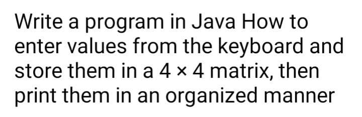 Write a program in Java How to
enter values from the keyboard and
store them in a 4 x 4 matrix, then
print them in an organized manner

