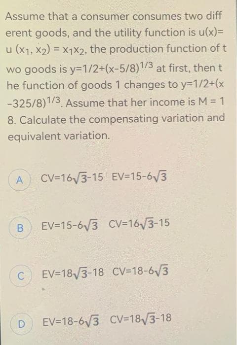 Assume that a consumer consumes two diff
erent goods, and the utility function is u(x)=
u (x1, x2) = x1x2, the production function of t
wo goods is y=1/2+(x-5/8)1/3 at first, then t
he function of goods 1 changes to y=1/2+(x
-325/8)1/3. Assume that her income is M = 1
8. Calculate the compensating variation and
equivalent variation.
A
B EV-15-6√3 CV=16√3-15
C
CV=16√3-15 EV-15-6√3
D
EV 18√3-18 CV-18-6√3
EV-18-6√3 CV-18√3-18