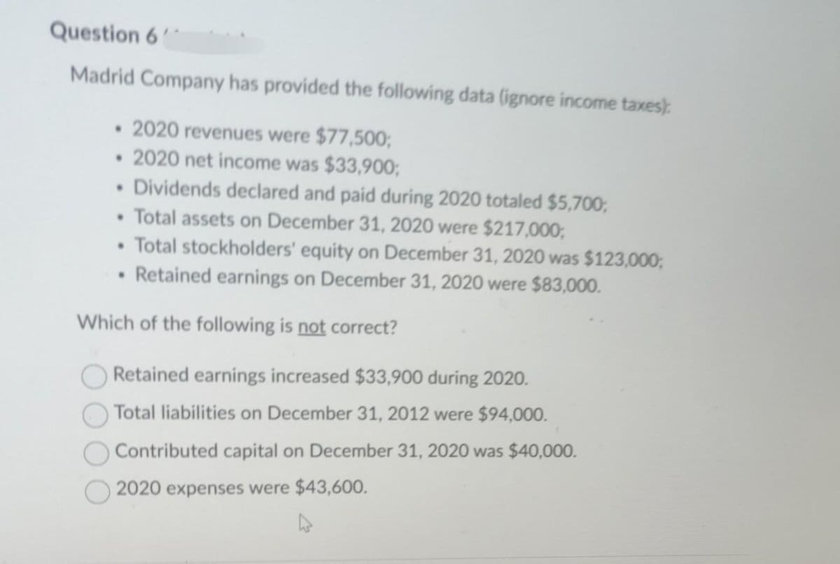 Question 6
Madrid Company has provided the following data (ignore income taxes):
• 2020 revenues were $77,500;
• 2020 net income was $33,900;
• Dividends declared and paid during 2020 totaled $5,700,
• Total assets on December 31, 2020 were $217,000,
• Total stockholders' equity on December 31, 2020 was $123,000;
• Retained earnings on December 31, 2020 were $83,000.
Which of the following is not correct?
Retained earnings increased $33,900 during 2020.
Total liabilities on December 31, 2012 were $94,000.
Contributed capital on December 31, 2020 was $40,000.
2020 expenses were $43,600.
4
