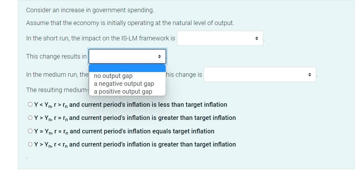 Consider an increase in government spending.
Assume that the economy is initially operating at the natural level of output.
In the short run, the impact on the IS-LM framework is
This change results in
In the medium run, the
no output gap
a negative output gap
The resulting medium- a positive output gap
his change is
OY< Yn, r>rn and current period's inflation is less than target inflation
OY > Yn, r = rn and current period's inflation is greater than target inflation
OY = Yn, r = rn and current period's inflation equals target inflation
OY> Yn, r<rn and current period's inflation is
than target inflation