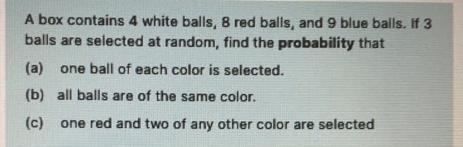 A box contains 4 white balls, 8 red balls, and 9 blue balls. If 3
balls are selected at random, find the probability that
(a)
one ball of each color is selected.
(b) all balls are of the same color.
(c)
one red and two of any other color are selected
