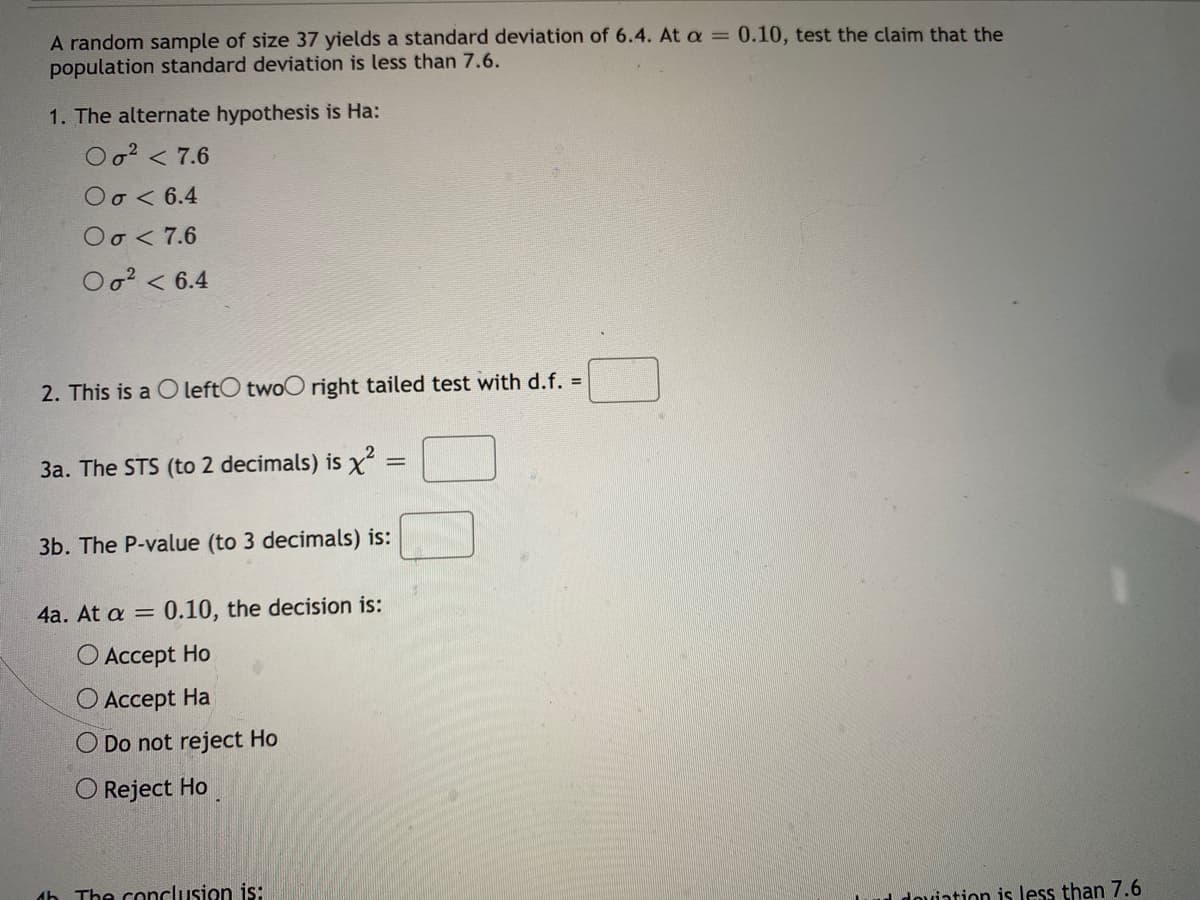 A random sample of size 37 yields a standard deviation of 6.4. At a = 0.10, test the claim that the
population standard deviation is less than 7.6.
1. The alternate hypothesis is Ha:
Oo? < 7.6
Oo < 6.4
Oo < 7.6
Oo? < 6.4
2. This is a O leftO twoO right tailed test with d.f. =
3a. The STS (to 2 decimals) is x
3b. The P-value (to 3 decimals) is:
4a. At a =
0.10, the decision is:
О Аcсеpt Ho
Аcсept Hа
O Do not reject Ho
O Reject Ho
db The conclusion is:
l dovintion is less than 7.6
