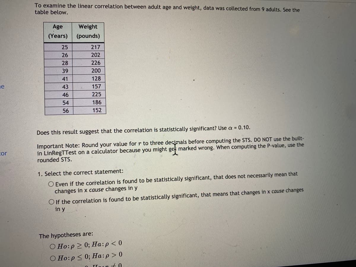 To examine the linear correlation between adult age and weight, data was collected from 9 adults. See the
table below.
Age
Weight
(Years)
(pounds)
25
217
26
202
28
226
39
200
41
128
43
157
46
225
54
186
56
152
Does this result suggest that the correlation is statistically significant? Use a = 0.10.
Important Note: Round your value for r to three decimals before computing the STS. DO NOT use the built-
in LinRegTTest on a calculator because you might get marked wrong. When computing the P-value, use the
rounded STS.
cor
O Even if the correlation is found to be statistically significant, that does not necessarily mean that
changes in x cause changes iny
1. Select the correct statement:
O If the correlation is found to be statistically significant, that means that changes in x cause changes
in y
The hypotheses are:
O Ho:p > 0; Ha:p <0
O Ho:p < 0; Ha:p > 0
ILar + 0
