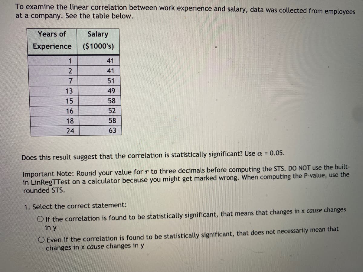To examine the linear correlation between work experience and salary, data was collected from employees
at a company. See the table below.
Years of
Salary
Experience
($1000's)
41
41
7
51
13
49
15
58
16
52
18
58
24
63
Does this result suggest that the correlation is statistically significant? Use a = 0.05.
Important Note: Round your value for r to three decimals before computing the STS, DO NOT use the built-
in LinRegTTest on a calculator because you might get marked wrong. When computing the P-value, use the
rounded STS.
1. Select the correct statement:
O If the correlation is found to be statistically significant, that means that changes in x cause changes
in y
O Even if the correlation is found to be statistically significant, that does not necessarily mean that
changes in x cause changes in y
