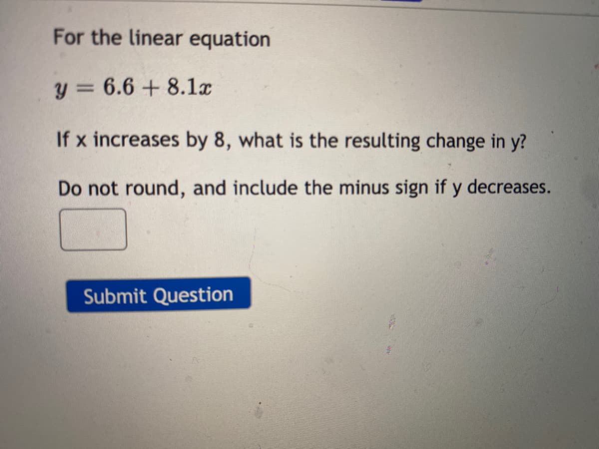 For the linear equation
y = 6.6 + 8.1x
If x increases by 8, what is the resulting change in y?
Do not round, and include the minus sign if y decreases.
Submit Question
