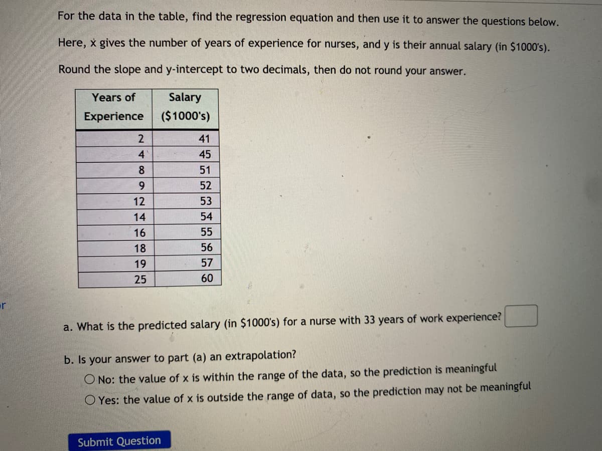 For the data in the table, find the regression equation and then use it to answer the questions below.
Here, x gives the number of years of experience for nurses, and y is their annual salary (in $1000's).
Round the slope and y-intercept to two decimals, then do not round your answer.
Years of
Salary
Experience
($1000's)
2
41
4
45
8
51
9.
52
12
53
14
54
16
55
18
56
19
57
25
60
a. What is the predicted salary (in $1000's) for a nurse with 33 years of work experience?
b. Is your answer to part (a) an extrapolation?
O No: the value of x is within the range of the data, so the prediction is meaningful
O Yes: the value of x is outside the range of data, so the prediction may not be meaningful
Submit Question
