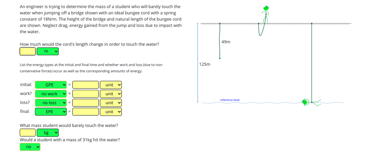 An engineer is trying to determine the mass of a student who will barely touch the
water when jumping off a bridge shown with an ideal bungee cord with a spring
constant of 18N/m. The height of the bridge and natural length of the bungee cord
are shown. Neglect drag, energy gained from the jump and loss due to impact with
the water.
49m
How much would the cord's length change in order to touch the water?
List the energy types at the initial and final time and whether work and loss (due to non-
125m
conservative forces) occur as well as the corresponding amounts of energy.
initial:
GPE
unit
work?
no work
unit
reference level
loss?
no loss
unit
final:
EPE
unit
What mass student would barely touch the water?
kg
Would a student with a mass of 31kg hit the water?
no
