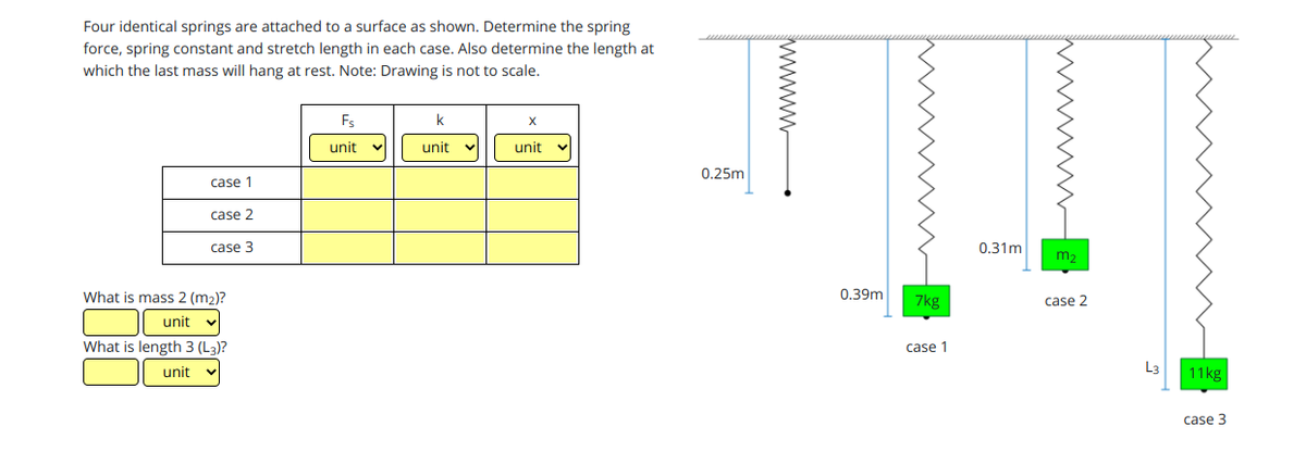 Four identical springs are attached to a surface as shown. Determine the spring
force, spring constant and stretch length in each case. Also determine the length at
which the last mass will hang at rest. Note: Drawing is not to scale.
Fs
unit
unit
unit
0.25m
case 1
case 2
case 3
0.31m
m2
What is mass 2 (m2)?
0.39m
7kg
case 2
unit
What is length 3 (L3)?
case 1
unit
L3
11kg
case 3
www
