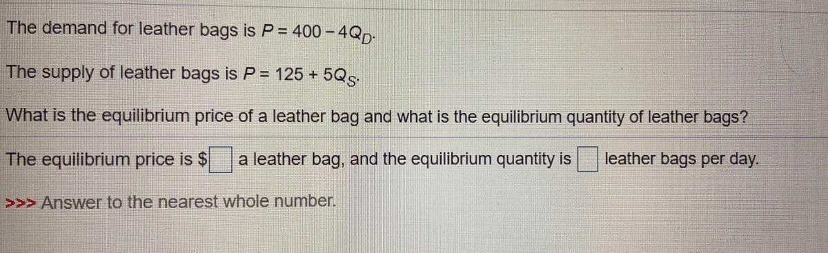 The demand for leather bags is P = 400 – 4QD-
The supply of leather bags is P = 125 + 5Qs.
What is the equilibrium price of a leather bag and what is the equilibrium quantity of leather bags?
The equilibrium price is $
a leather bag, and the equilibrium quantity is
leather bags per day.
>>> Answer to the nearest whole number.
