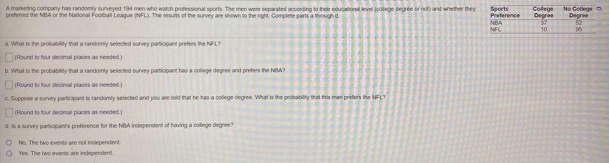 College
Degree
37
Sports
A marketing company has randomly surveyed 194 men who watch professional sports. The men were separated according to their educational level (college degree or not) and whether they
preferred the NBA or the National Football League (NFL). The results of the survey are shown to the right. Complete parts a through d.
No College
Degree
52
Preference
NBA
NFL
10
95
a. What is the probability that a randomly selected survey participant prefers the NFL?
(Round to four decimal places as needed.)
b. What is the probability that a randomly selected survey participant has a college degree and prefers the NBA?
(Round to four decimal places as needed.)
c. Suppose a survey participant is randomly selected and you are told that he has a college degree. What is the probability that this man prefers the NFL?
(Round to four decimal places as needed.)
d. Is a survey participant's preference for the NBA independent of having a college degree?
No. The two events are not independent.
Yes. The two events are independent.
