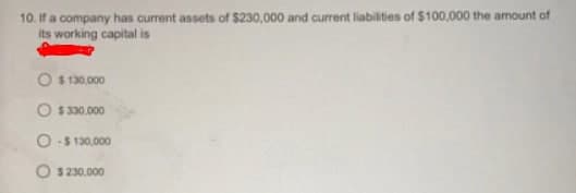 10. If a company has current assets of $230,000 and current liabilities of $100,000 the amount of
its working capital is
O $ 130,000
O $ 330,000
O-$ 130,000
O $ 230,000
