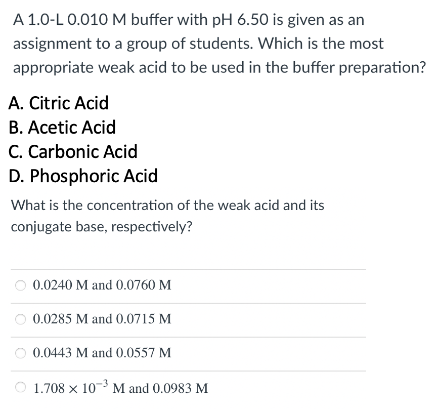 A 1.0-L 0.010 M buffer with pH 6.50 is given as an
assignment to a group of students. Which is the most
appropriate weak acid to be used in the buffer preparation?
A. Citric Acid
B. Acetic Acid
C. Carbonic Acid
D. Phosphoric Acid
What is the concentration of the weak acid and its
conjugate base, respectively?
0.0240 M and 0.0760 M
0.0285 M and 0.0715 M
0.0443 M and 0.0557 M
1.708 × 10¬³ M and 0.0983 M
