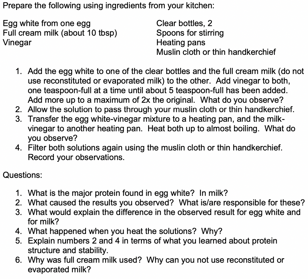 Prepare the following using ingredients from your kitchen:
Egg white from one egg
Full cream milk (about 10 tbsp)
Vinegar
Clear bottles, 2
Spoons for stirring
Heating pans
Muslin cloth or thin handkerchief
6.
1. Add the egg white to one of the clear bottles and the full cream milk (do not
use reconstituted or evaporated milk) to the other. Add vinegar to both,
one teaspoon-full at a time until about 5 teaspoon-full has been added.
Add more up to a maximum of 2x the original. What do you observe?
2. Allow the solution to pass through your muslin cloth or thin handkerchief.
3. Transfer the egg white-vinegar mixture to a heating pan, and the milk-
vinegar to another heating pan. Heat both up to almost boiling. What do
you observe?
4. Filter both solutions again using the muslin cloth or thin handkerchief.
Record your observations.
Questions:
1. What is the major protein found in egg white? In milk?
2. What caused the results you observed? What is/are responsible for these?
3. What would explain the difference in the observed result for egg white and
for milk?
4. What happened when you heat the solutions? Why?
5. Explain numbers 2 and 4 in terms of what you learned about protein
structure and stability.
6. Why was full cream milk used? Why can you not use reconstituted or
evaporated milk?
