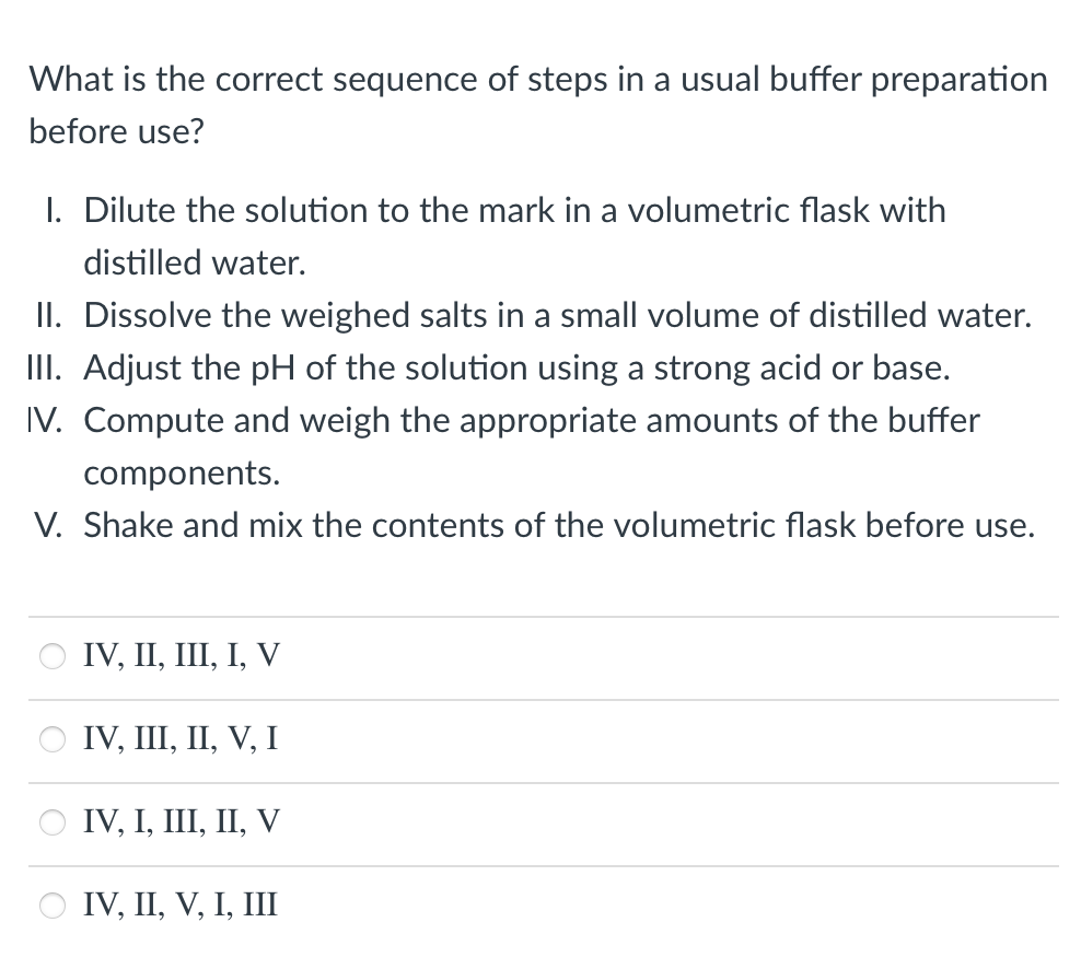 What is the correct sequence of steps in a usual buffer preparation
before use?
I. Dilute the solution to the mark in a volumetric flask with
distilled water.
II. Dissolve the weighed salts in a small volume of distilled water.
III. Adjust the pH of the solution using a strong acid or base.
IV. Compute and weigh the appropriate amounts of the buffer
components.
V. Shake and mix the contents of the volumetric flask before use.
IV, II, Ш, І, V
о IV, II, ІІ, V, I
O IV, I, III, II, V
IV, II, V, I, III

