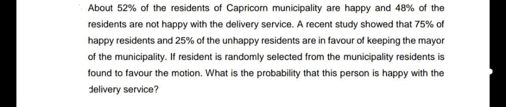About 52% of the residents of Capricorn municipality are happy and 48% of the
residents are not happy with the delivery service. A recent study showed that 75% of
happy residents and 25% of the unhappy residents are in favour of keeping the mayor
of the municipality. If resident is randomly selected from the municipality residents is
found to favour the motion. What is the probability that this person is happy with the
delivery service?