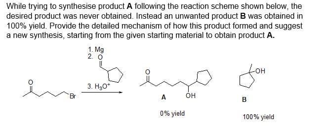 While trying to synthesise product A following the reaction scheme shown below, the
desired product was never obtained. Instead an unwanted product B was obtained in
100% yield. Provide the detailed mechanism of how this product formed and suggest
a new synthesis, starting from the given starting material to obtain product A.
1. Mg
2. O
en 10
3. H₂O*
Br
ميا
A
0% yield
fom
B
100% yield