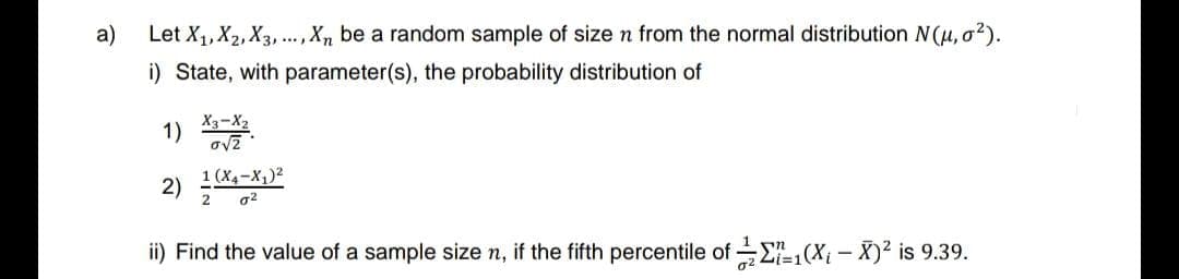 a)
Let X₁, X₂, X3,..., Xn be a random sample of size n from the normal distribution N(μ, σ²).
i) State, with parameter(s), the probability distribution of
1)
2)
X3-X2
ovz
1 (X4-X₁)²
2 a²
ii) Find the value of a sample size n, if the fifth percentile of 1(X₁-X)² is 9.39.