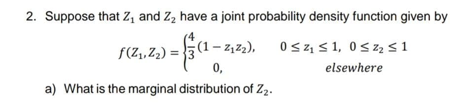 2. Suppose that Z, and Z2 have a joint probability density function given by
4
3 (1– 2, z2),
0,
f(Z, Z2) =
0 < z1 < 1, 0< z2 < 1
elsewhere
a) What is the marginal distribution of Z2.
