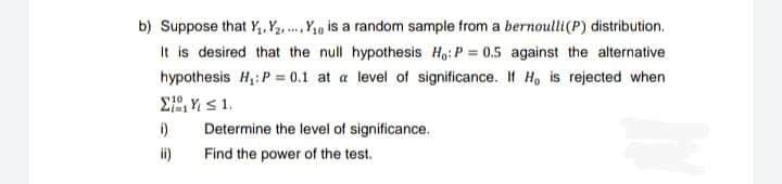 b) Suppose that Y₁, Y₂... Y₁0 is a random sample from a bernoulli (P) distribution.
It is desired that the null hypothesis Ho: P = 0.5 against the alternative
hypothesis H₁: P = 0.1 at a level of significance. If Ho is rejected when
Σ| 4 5 1,
i)
ii)
Determine the level of significance.
Find the power of the test.