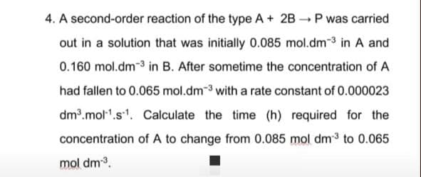 4. A second-order reaction of the type A+ 2B P was carried
out in a solution that was initially 0.085 mol.dm-3 in A and
0.160 mol.dm-3 in B. After sometime the concentration of A
had fallen to 0.065 mol.dm-3 with a rate constant of 0.000023
dm.mol".s1. Calculate the time (h) required for the
concentration of A to change from 0.085 mol dm3 to 0.065
mol dm3.
